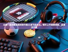 爱游戏体育官网-记者：亚沙里当地时间今晚22点飞往米兰，明天上午接受体检，亚里沙几星