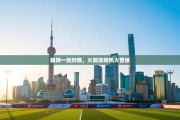 爱游戏厅下载-雄狮一剑封喉，火箭逆转热火晋级