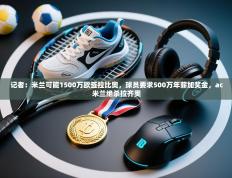 爱游体育直播app-记者：米兰可能1500万欧签拉比奥，球员要求500万年薪加奖金，ac米兰绝杀拉齐奥