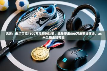 爱游体育直播app-记者：米兰可能1500万欧签拉比奥，球员要求500万年薪加奖金，ac米兰绝杀拉齐奥