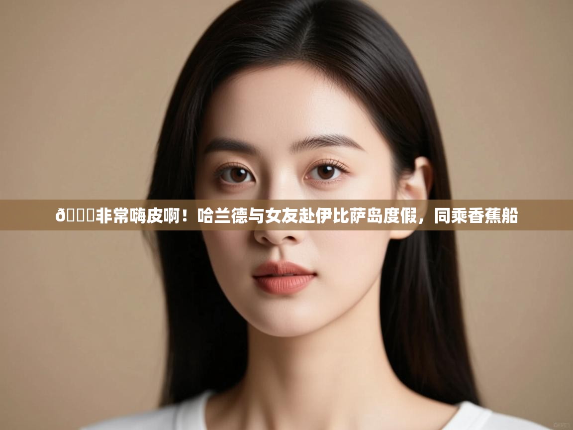 爱游戏娱乐体育官方入口-😎非常嗨皮啊!哈兰德与女友赴伊比萨岛度假,同乘香蕉船 第1张