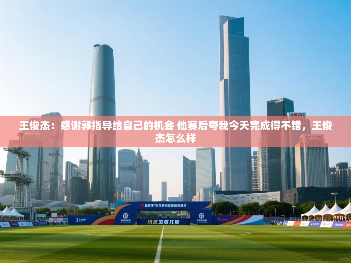 爱游戏体育官网app-王俊杰：感谢郭指导给自己的机会 他赛后夸我今天完成得不错，王俊杰怎么样  第1张