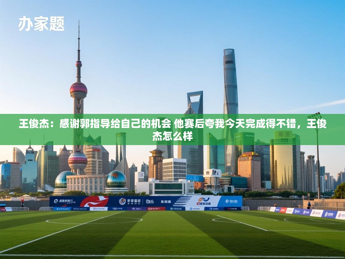 爱游戏体育官网app-王俊杰：感谢郭指导给自己的机会 他赛后夸我今天完成得不错，王俊杰怎么样  第2张