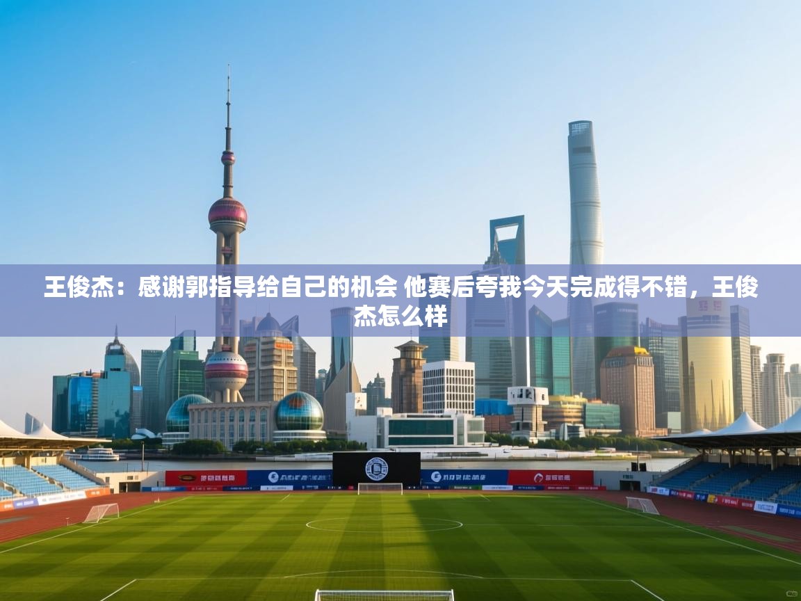 爱游戏体育官网app-王俊杰：感谢郭指导给自己的机会 他赛后夸我今天完成得不错，王俊杰怎么样  第3张