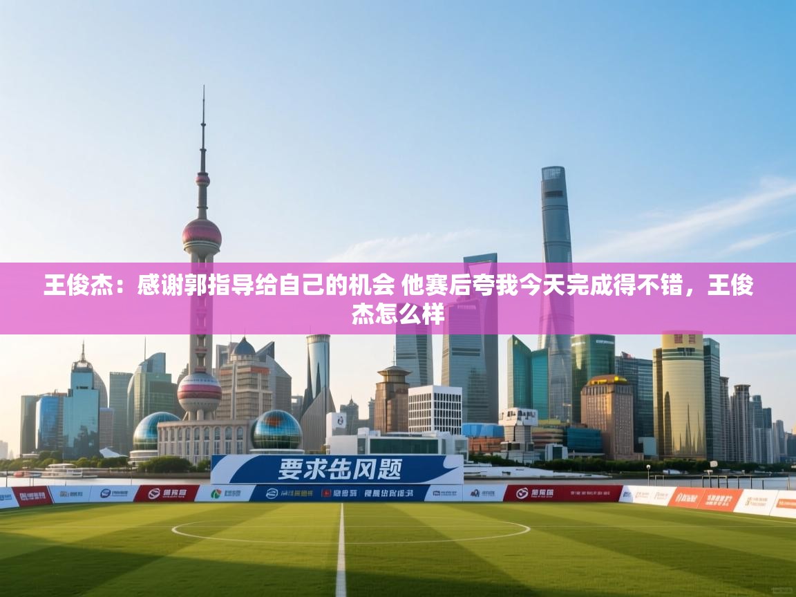 爱游戏体育官网app-王俊杰：感谢郭指导给自己的机会 他赛后夸我今天完成得不错，王俊杰怎么样  第4张