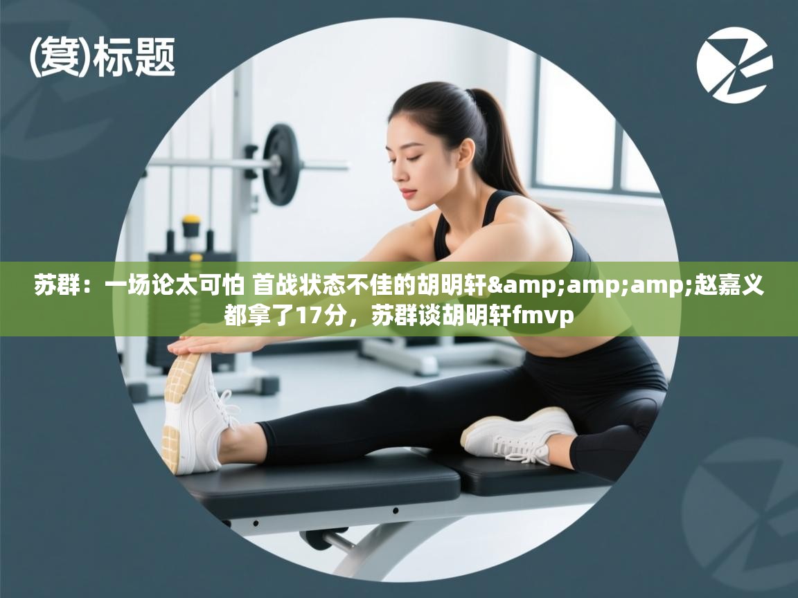 爱游戏体育在线-苏群：一场论太可怕 首战状态不佳的胡明轩&赵嘉义都拿了17分，苏群谈胡明轩fmvp  第3张