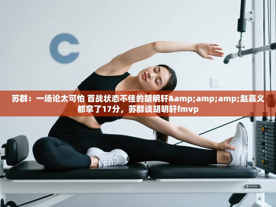 爱游戏体育在线-苏群：一场论太可怕 首战状态不佳的胡明轩&赵嘉义都拿了17分，苏群谈胡明轩fmvp  第4张