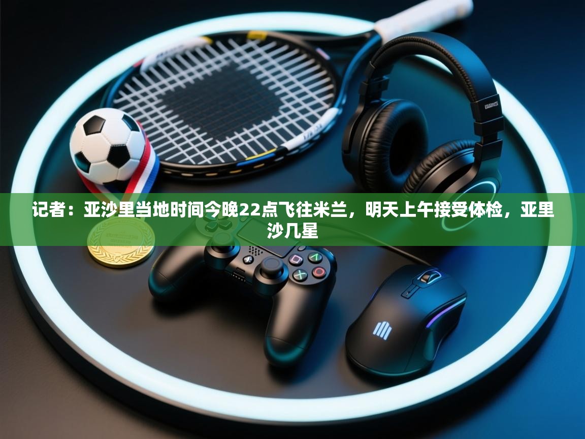 爱游戏体育官网-记者：亚沙里当地时间今晚22点飞往米兰，明天上午接受体检，亚里沙几星  第2张