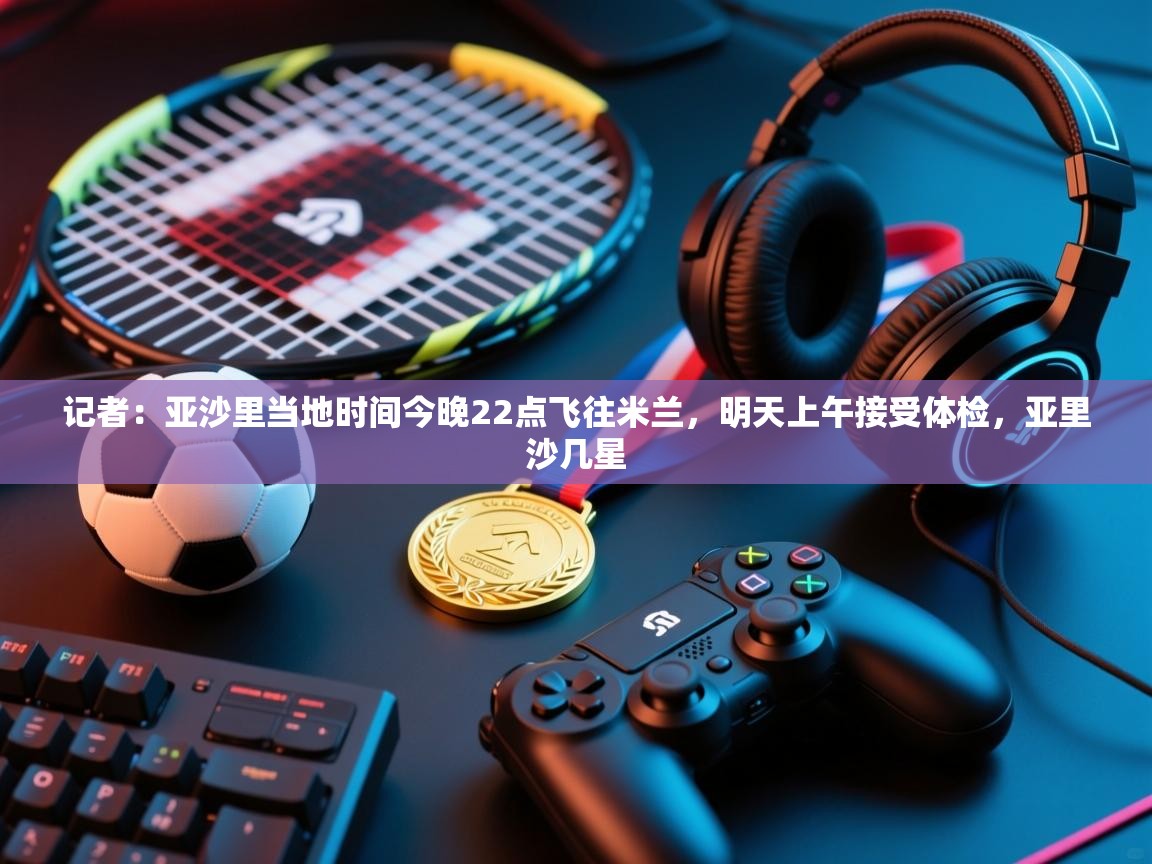爱游戏体育官网-记者：亚沙里当地时间今晚22点飞往米兰，明天上午接受体检，亚里沙几星  第1张