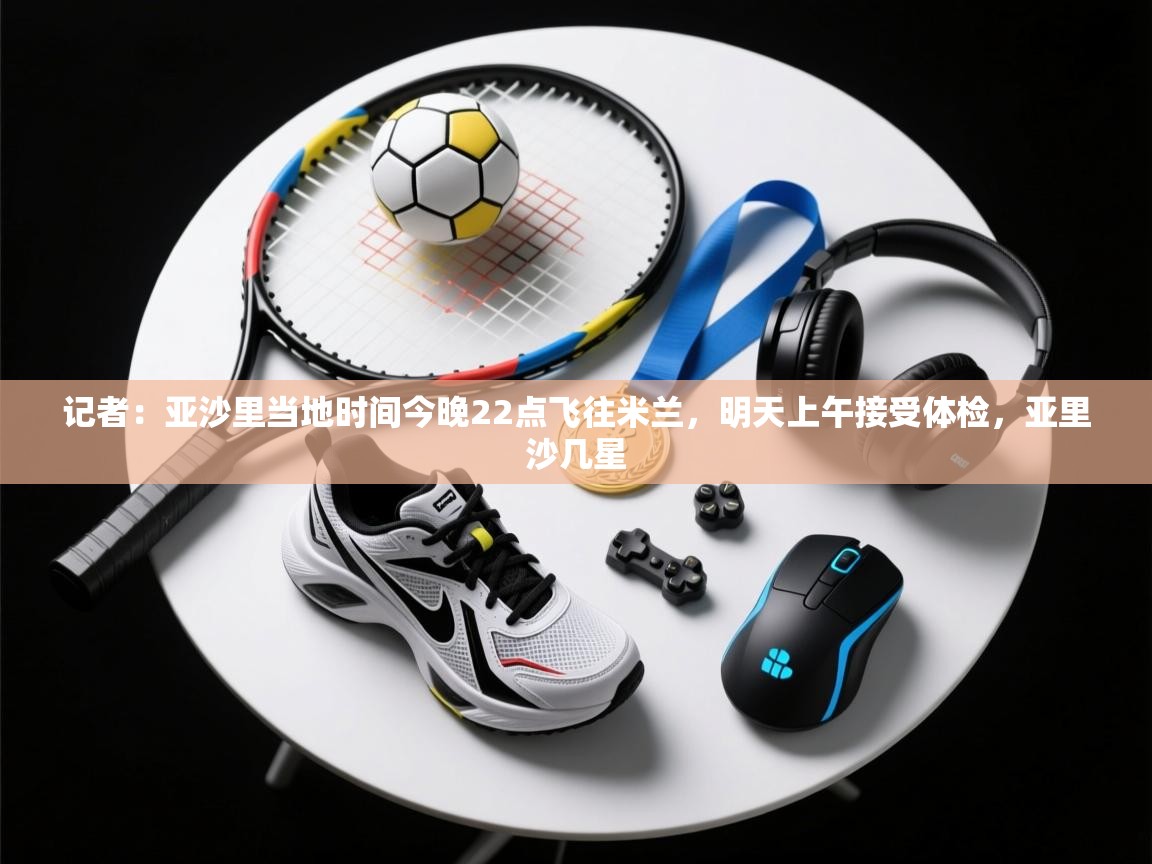 爱游戏体育官网-记者：亚沙里当地时间今晚22点飞往米兰，明天上午接受体检，亚里沙几星  第4张